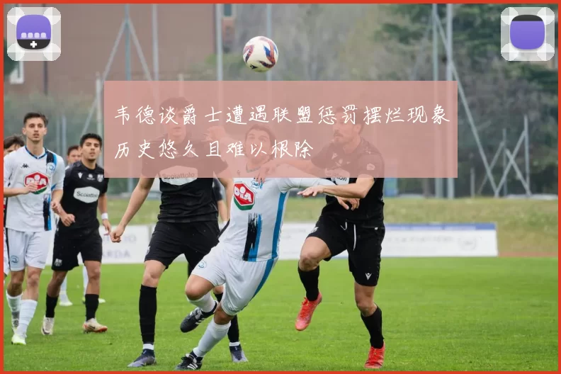 韦德谈爵士遭遇联盟惩罚摆烂现象历史悠久且难以根除