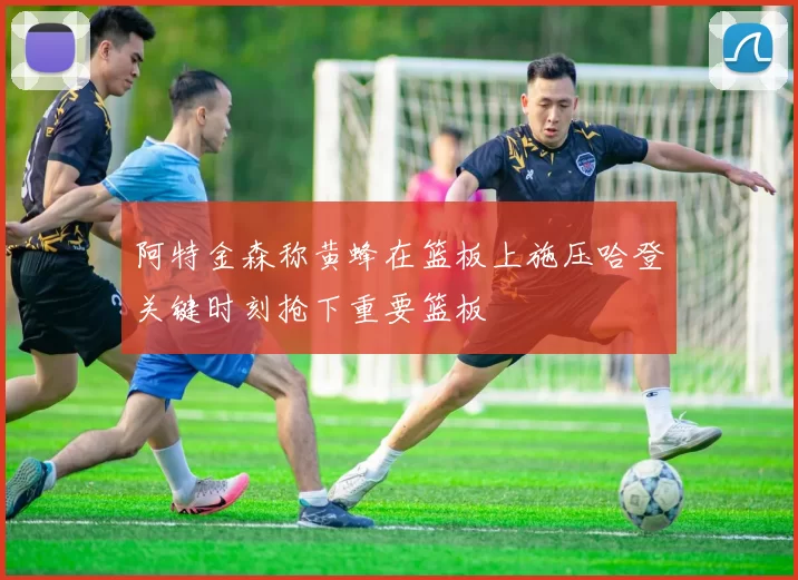 阿特金森称黄蜂在篮板上施压哈登关键时刻抢下重要篮板