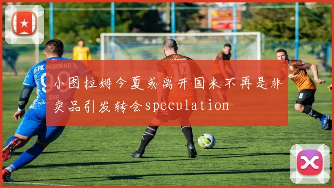 小图拉姆今夏或离开国米不再是非卖品引发转会speculation