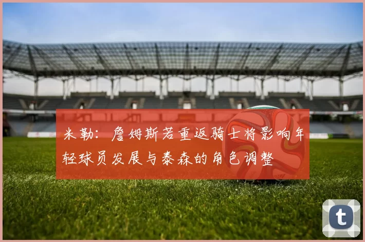 米勒：詹姆斯若重返骑士将影响年轻球员发展与泰森的角色调整