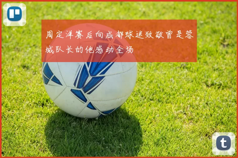 周定洋赛后向成都球迷致敬曾是蓉城队长的他感动全场