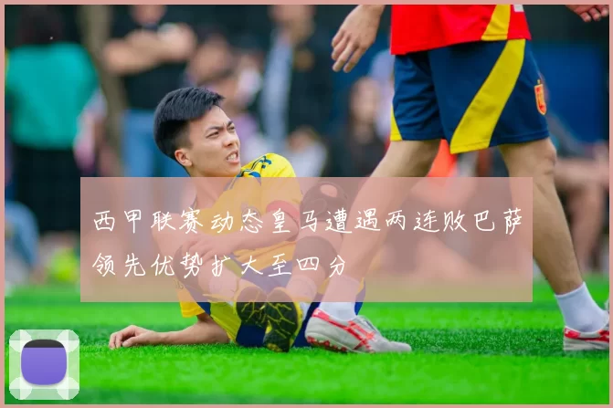 西甲联赛动态皇马遭遇两连败巴萨领先优势扩大至四分