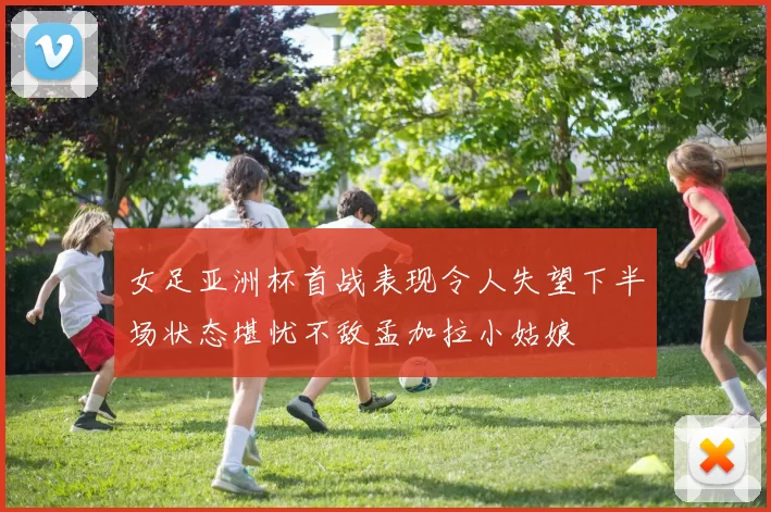 女足亚洲杯首战表现令人失望下半场状态堪忧不敌孟加拉小姑娘
