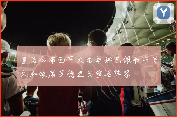 皇马公布西甲大名单姆巴佩和卡马文加缺席罗德里戈重返阵容