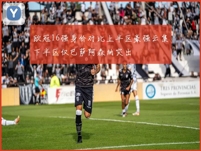 欧冠16强身价对比上半区豪强云集下半区仅巴萨阿森纳突出