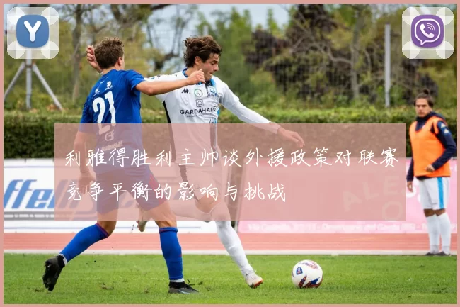 利雅得胜利主帅谈外援政策对联赛竞争平衡的影响与挑战