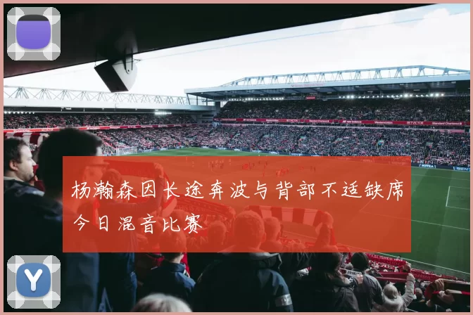 杨瀚森因长途奔波与背部不适缺席今日混音比赛