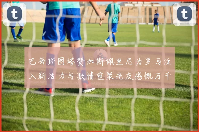 巴蒂斯图塔赞加斯佩里尼为罗马注入新活力与激情重聚老友感慨万千