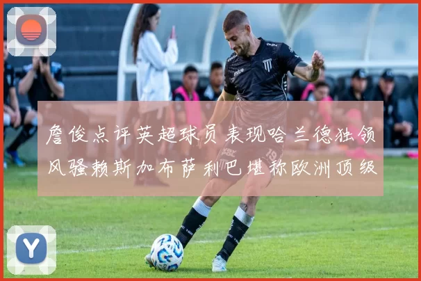 詹俊点评英超球员表现哈兰德独领风骚赖斯加布萨利巴堪称欧洲顶级