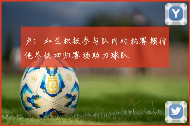 卢：加兰积极参与队内对抗赛期待他尽快回归赛场助力球队