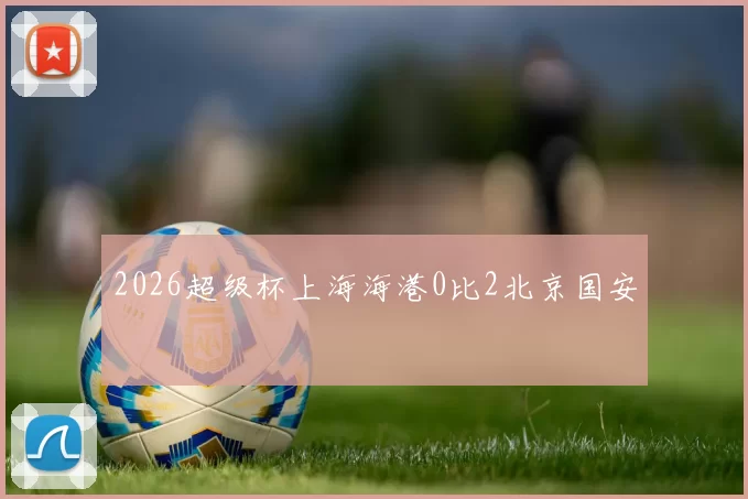 2026超级杯上海海港0比2北京国安