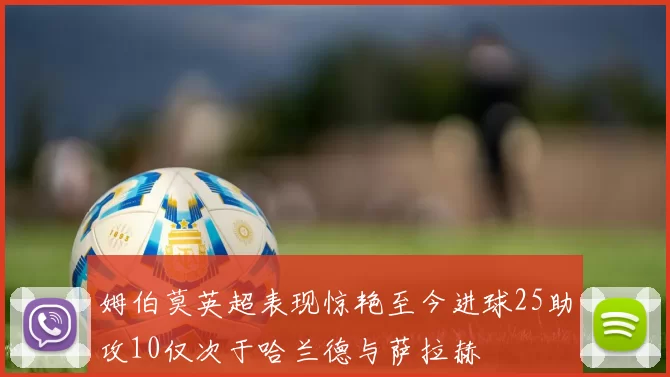 姆伯莫英超表现惊艳至今进球25助攻10仅次于哈兰德与萨拉赫