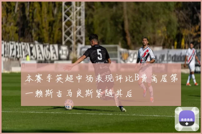 本赛季英超中场表现评比B费高居第一赖斯吉马良斯紧随其后