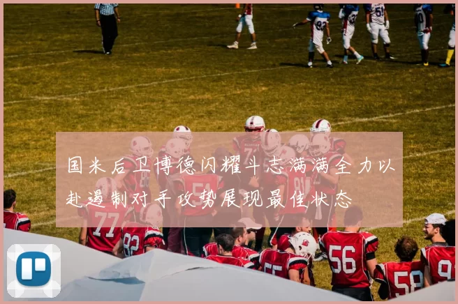 国米后卫博德闪耀斗志满满全力以赴遏制对手攻势展现最佳状态