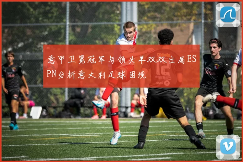 意甲卫冕冠军与领头羊双双出局ESPN分析意大利足球困境