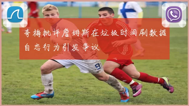 夸梅批评詹姆斯在垃圾时间刷数据自恋行为引发争议