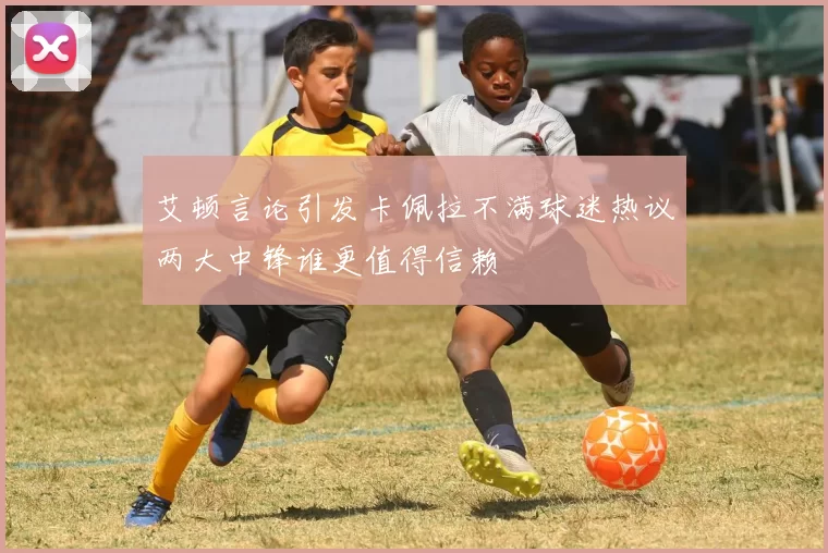 艾顿言论引发卡佩拉不满球迷热议两大中锋谁更值得信赖