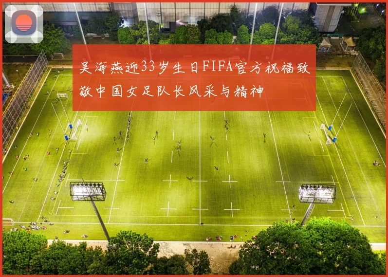 吴海燕迎33岁生日FIFA官方祝福致敬中国女足队长风采与精神