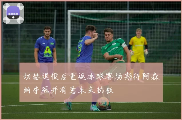 切赫退役后重返冰球赛场期待阿森纳夺冠并有意未来执教
