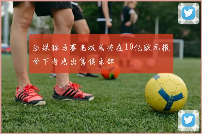 法媒称马赛老板或将在10亿欧元报价下考虑出售俱乐部