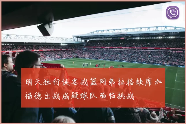 明天独行侠客战篮网弗拉格缺席加福德出战成疑球队面临挑战