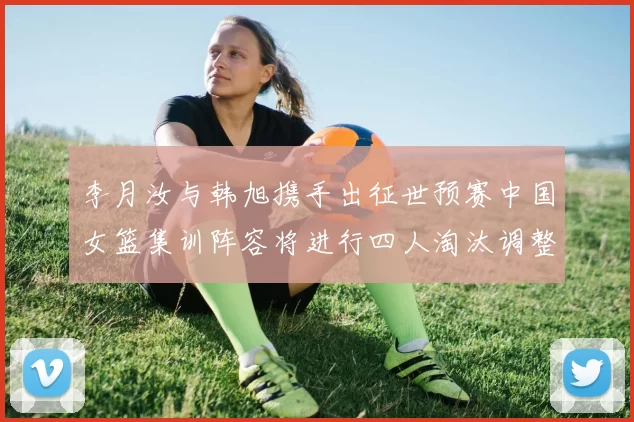 李月汝与韩旭携手出征世预赛中国女篮集训阵容将进行四人淘汰调整