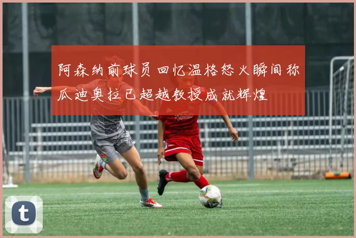 阿森纳前球员回忆温格怒火瞬间称瓜迪奥拉已超越教授成就辉煌
