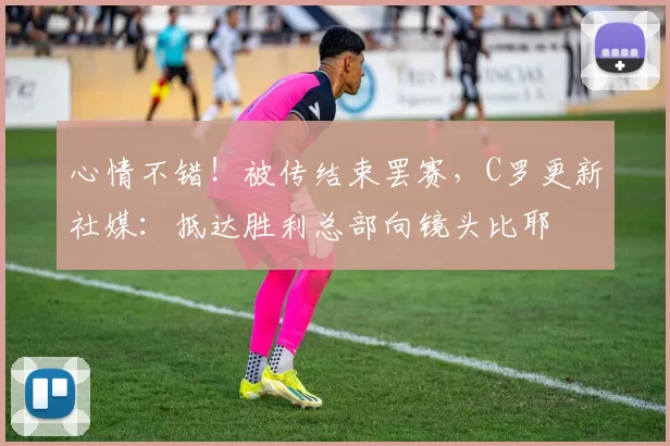 心情不错！被传结束罢赛，C罗更新社媒：抵达胜利总部向镜头比耶