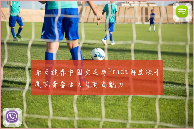 赤马迎春中国女足与Prada再度联手展现青春活力与时尚魅力